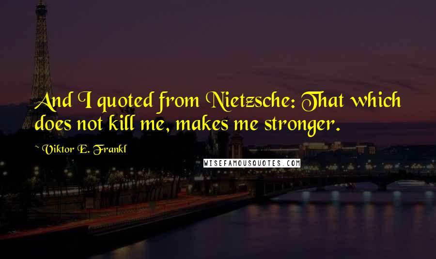 Viktor E. Frankl Quotes: And I quoted from Nietzsche: That which does not kill me, makes me stronger.