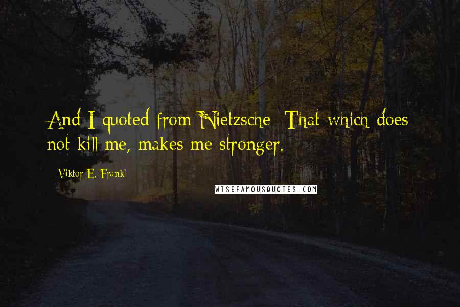 Viktor E. Frankl Quotes: And I quoted from Nietzsche: That which does not kill me, makes me stronger.