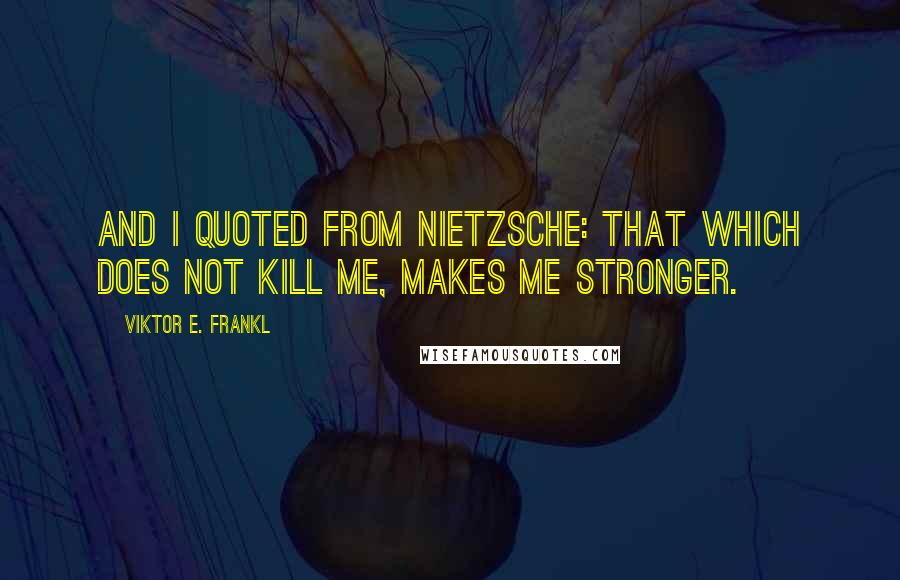 Viktor E. Frankl Quotes: And I quoted from Nietzsche: That which does not kill me, makes me stronger.