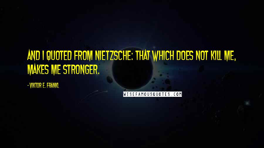 Viktor E. Frankl Quotes: And I quoted from Nietzsche: That which does not kill me, makes me stronger.