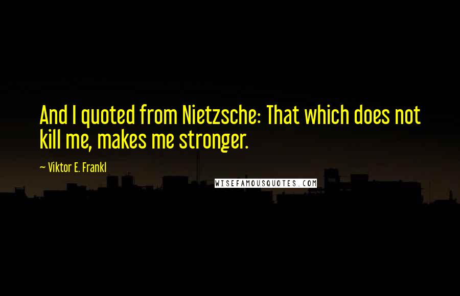 Viktor E. Frankl Quotes: And I quoted from Nietzsche: That which does not kill me, makes me stronger.