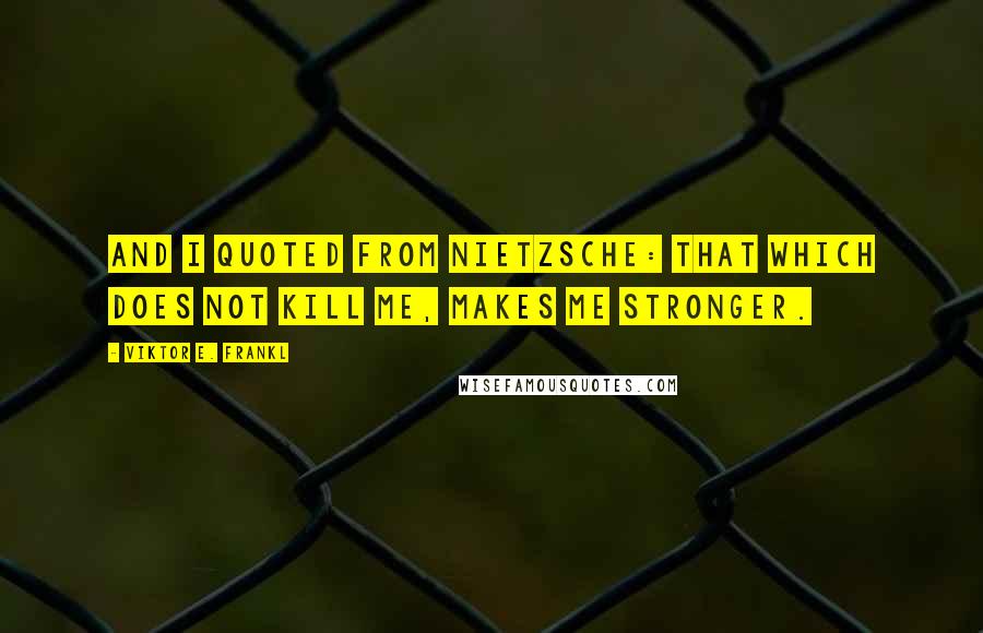 Viktor E. Frankl Quotes: And I quoted from Nietzsche: That which does not kill me, makes me stronger.