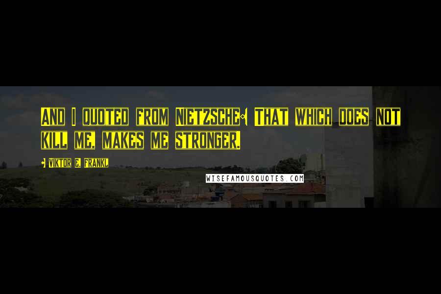 Viktor E. Frankl Quotes: And I quoted from Nietzsche: That which does not kill me, makes me stronger.