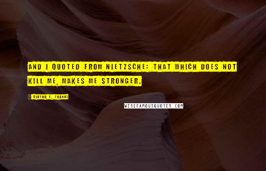 Viktor E. Frankl Quotes: And I quoted from Nietzsche: That which does not kill me, makes me stronger.