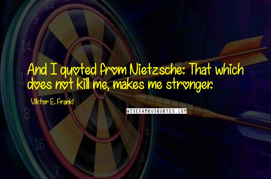 Viktor E. Frankl Quotes: And I quoted from Nietzsche: That which does not kill me, makes me stronger.