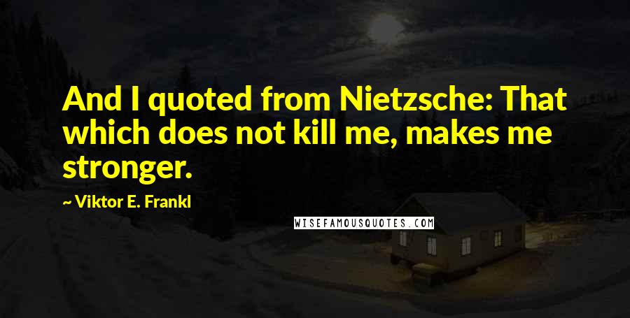 Viktor E. Frankl Quotes: And I quoted from Nietzsche: That which does not kill me, makes me stronger.