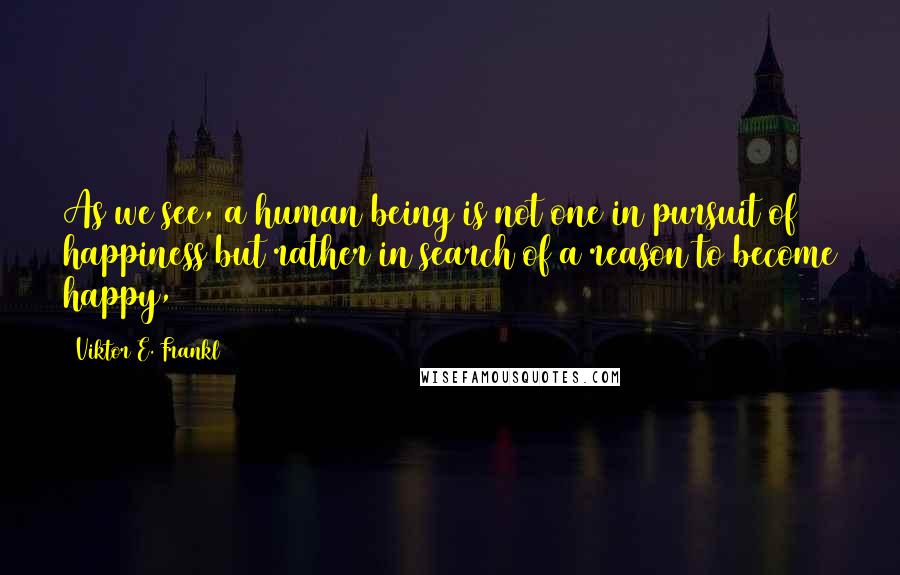 Viktor E. Frankl Quotes: As we see, a human being is not one in pursuit of happiness but rather in search of a reason to become happy,