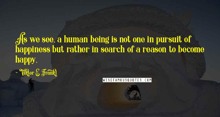 Viktor E. Frankl Quotes: As we see, a human being is not one in pursuit of happiness but rather in search of a reason to become happy,