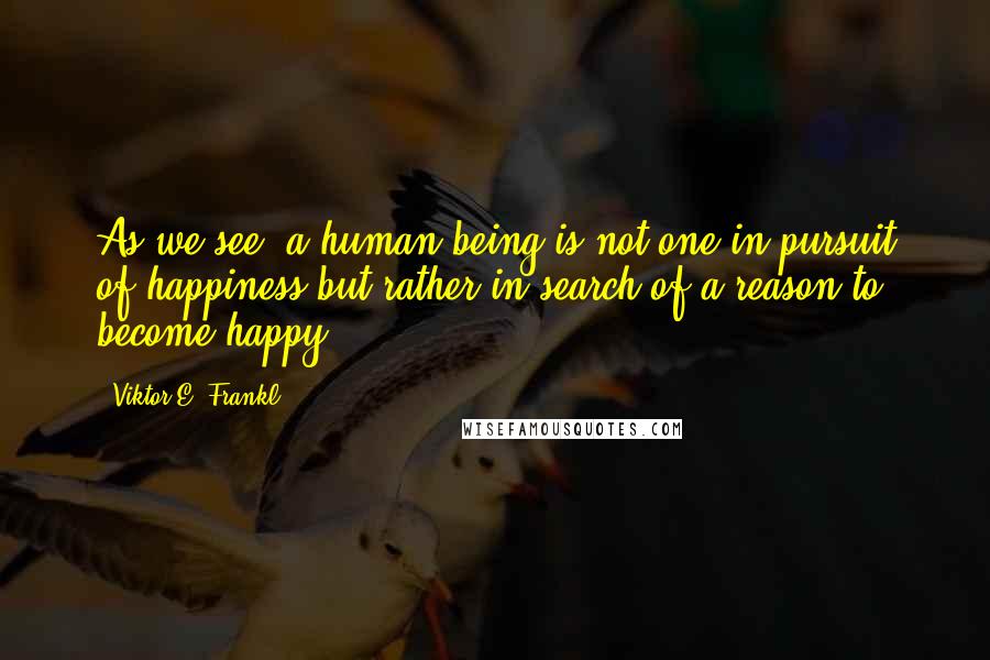 Viktor E. Frankl Quotes: As we see, a human being is not one in pursuit of happiness but rather in search of a reason to become happy,