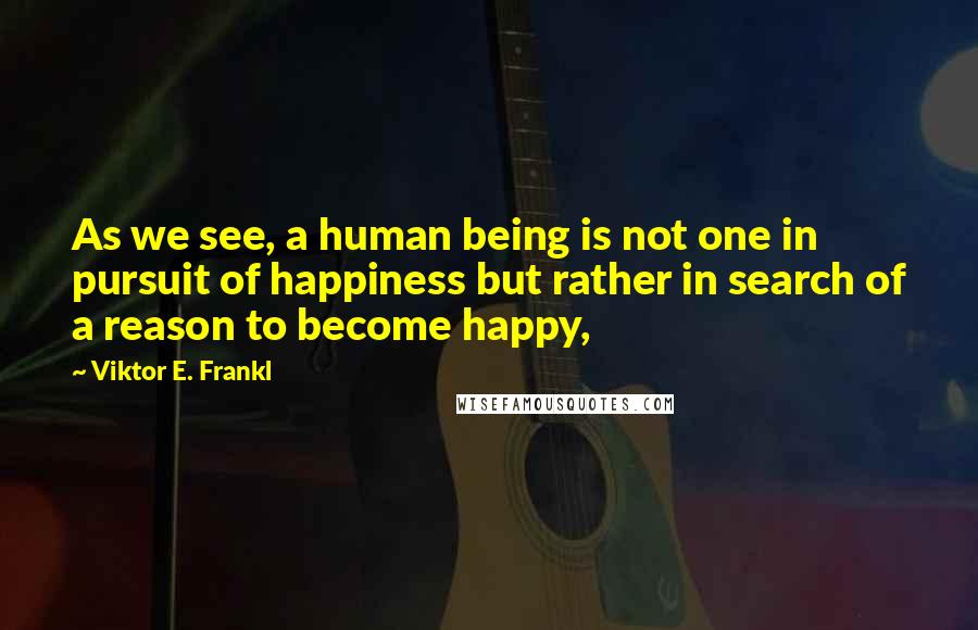 Viktor E. Frankl Quotes: As we see, a human being is not one in pursuit of happiness but rather in search of a reason to become happy,