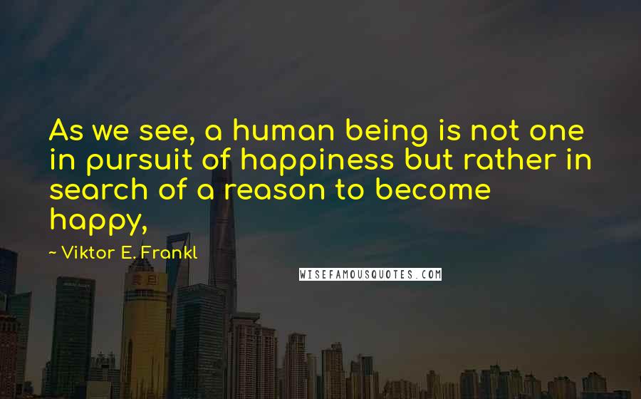 Viktor E. Frankl Quotes: As we see, a human being is not one in pursuit of happiness but rather in search of a reason to become happy,