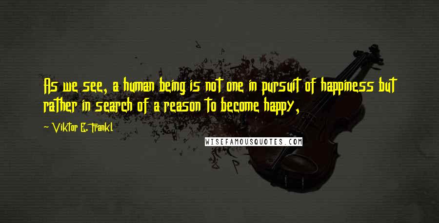 Viktor E. Frankl Quotes: As we see, a human being is not one in pursuit of happiness but rather in search of a reason to become happy,