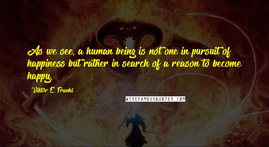 Viktor E. Frankl Quotes: As we see, a human being is not one in pursuit of happiness but rather in search of a reason to become happy,