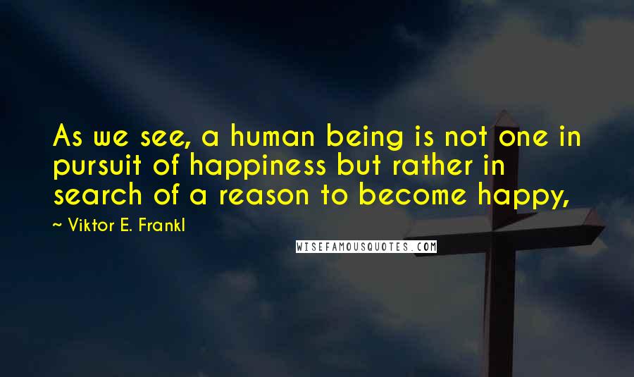 Viktor E. Frankl Quotes: As we see, a human being is not one in pursuit of happiness but rather in search of a reason to become happy,