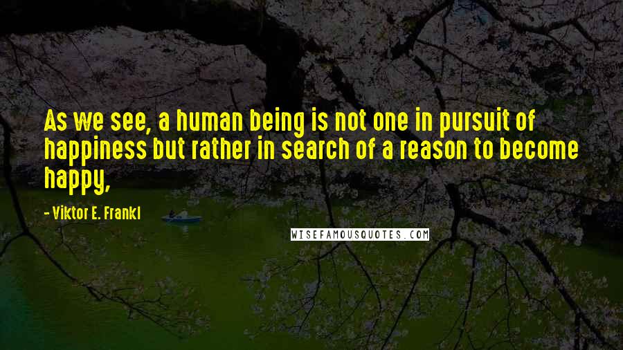 Viktor E. Frankl Quotes: As we see, a human being is not one in pursuit of happiness but rather in search of a reason to become happy,