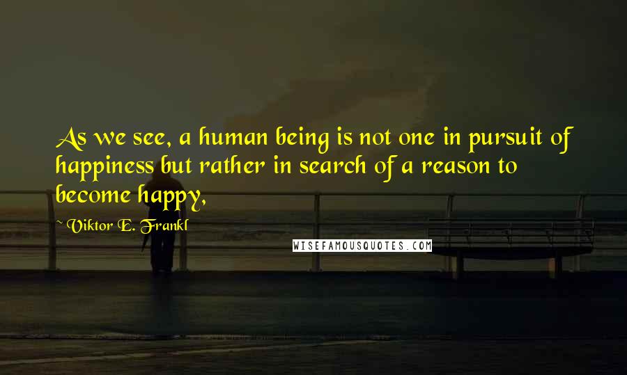 Viktor E. Frankl Quotes: As we see, a human being is not one in pursuit of happiness but rather in search of a reason to become happy,
