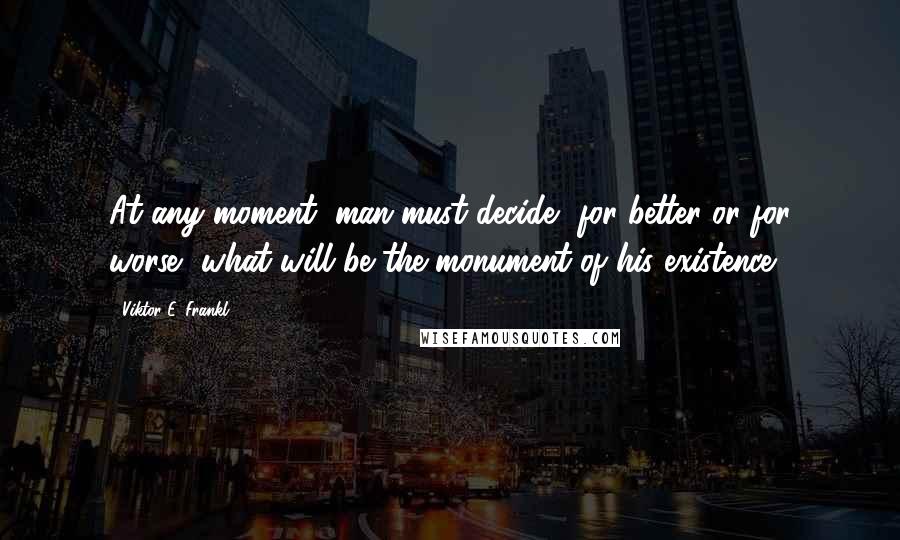 Viktor E. Frankl Quotes: At any moment, man must decide, for better or for worse, what will be the monument of his existence.