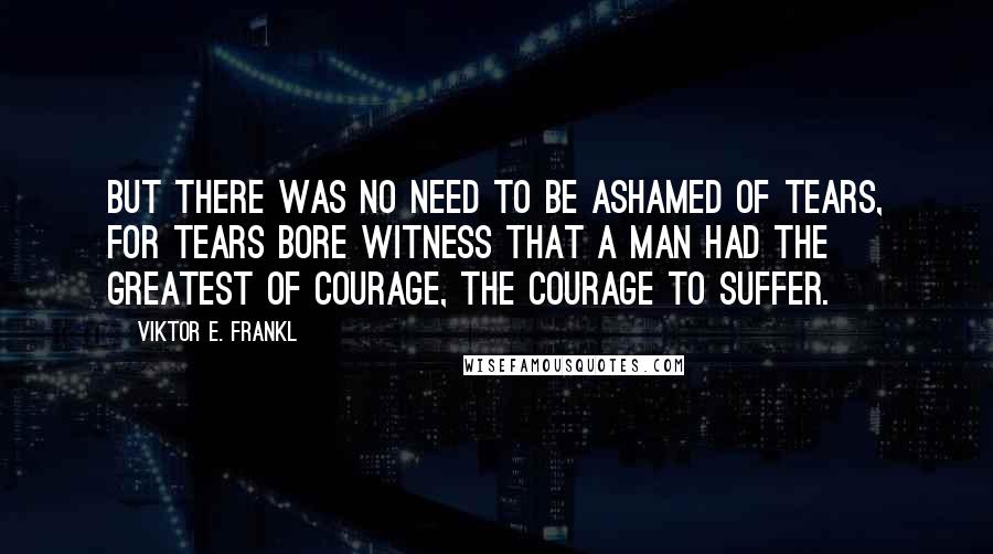 Viktor E. Frankl Quotes: But there was no need to be ashamed of tears, for tears bore witness that a man had the greatest of courage, the courage to suffer.