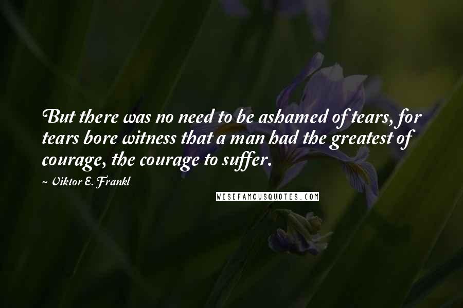 Viktor E. Frankl Quotes: But there was no need to be ashamed of tears, for tears bore witness that a man had the greatest of courage, the courage to suffer.