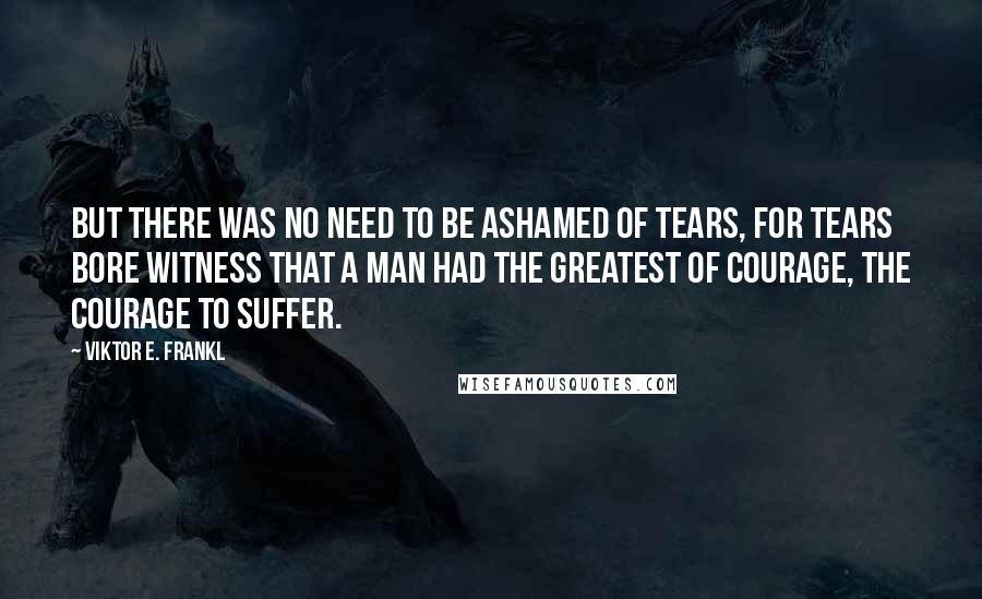 Viktor E. Frankl Quotes: But there was no need to be ashamed of tears, for tears bore witness that a man had the greatest of courage, the courage to suffer.