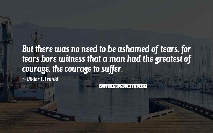 Viktor E. Frankl Quotes: But there was no need to be ashamed of tears, for tears bore witness that a man had the greatest of courage, the courage to suffer.