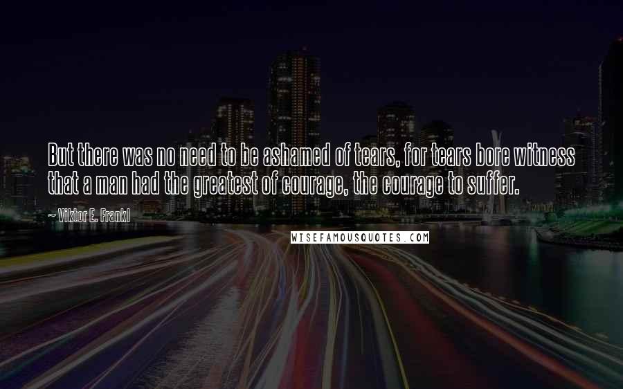 Viktor E. Frankl Quotes: But there was no need to be ashamed of tears, for tears bore witness that a man had the greatest of courage, the courage to suffer.