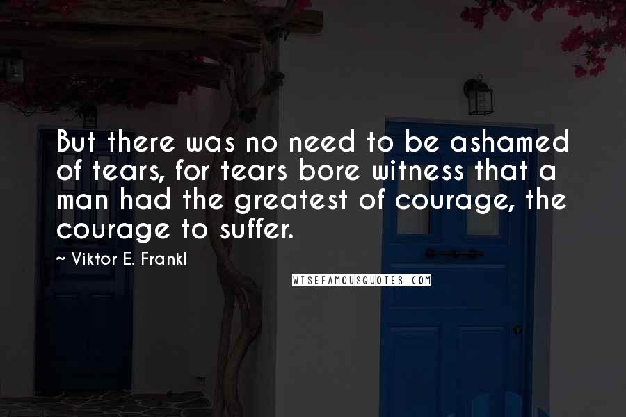 Viktor E. Frankl Quotes: But there was no need to be ashamed of tears, for tears bore witness that a man had the greatest of courage, the courage to suffer.