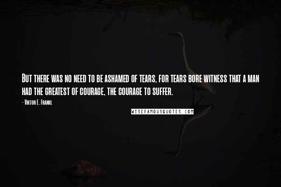 Viktor E. Frankl Quotes: But there was no need to be ashamed of tears, for tears bore witness that a man had the greatest of courage, the courage to suffer.