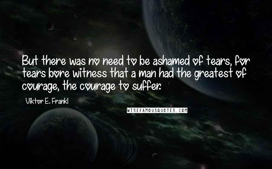 Viktor E. Frankl Quotes: But there was no need to be ashamed of tears, for tears bore witness that a man had the greatest of courage, the courage to suffer.