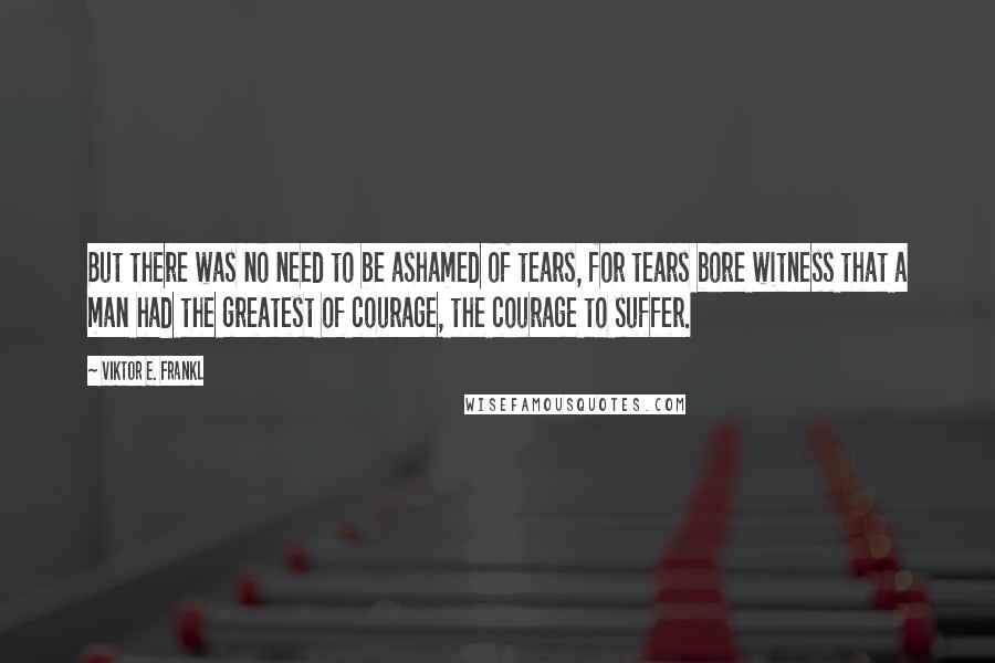 Viktor E. Frankl Quotes: But there was no need to be ashamed of tears, for tears bore witness that a man had the greatest of courage, the courage to suffer.
