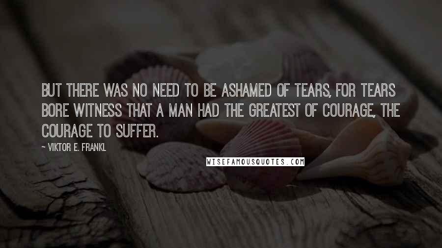 Viktor E. Frankl Quotes: But there was no need to be ashamed of tears, for tears bore witness that a man had the greatest of courage, the courage to suffer.