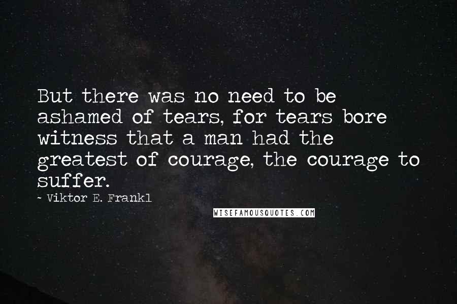 Viktor E. Frankl Quotes: But there was no need to be ashamed of tears, for tears bore witness that a man had the greatest of courage, the courage to suffer.