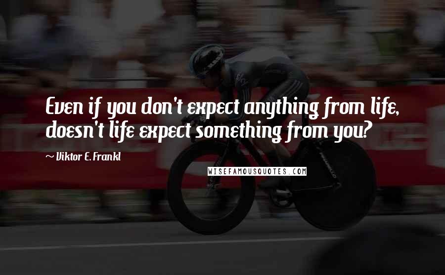 Viktor E. Frankl Quotes: Even if you don't expect anything from life, doesn't life expect something from you?