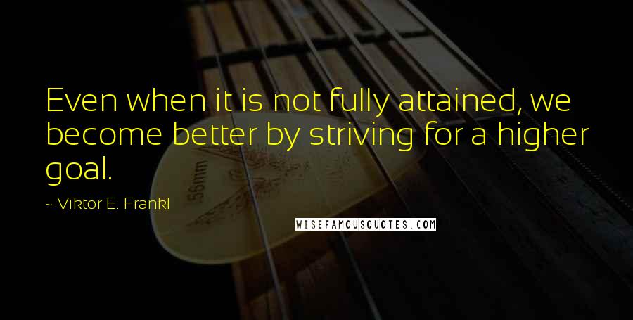 Viktor E. Frankl Quotes: Even when it is not fully attained, we become better by striving for a higher goal.