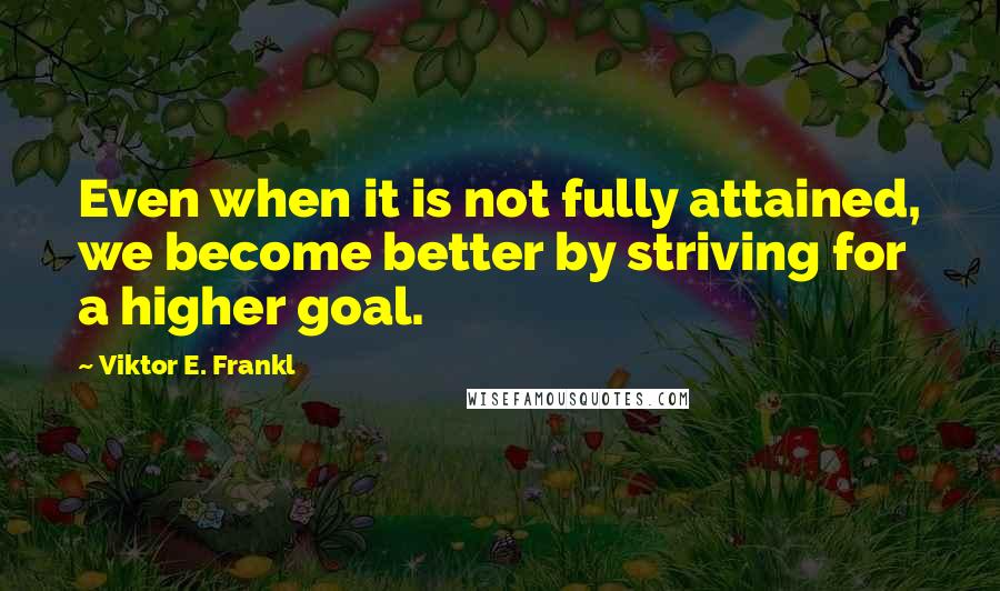 Viktor E. Frankl Quotes: Even when it is not fully attained, we become better by striving for a higher goal.