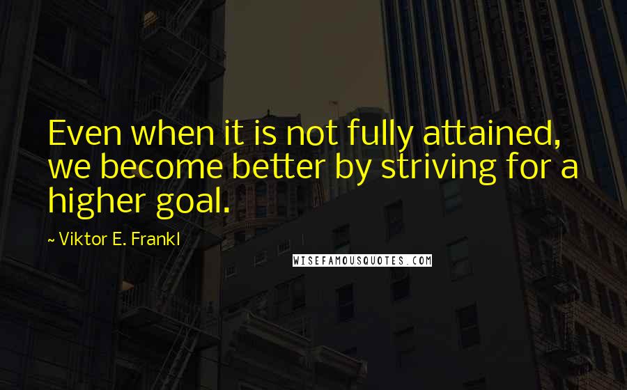 Viktor E. Frankl Quotes: Even when it is not fully attained, we become better by striving for a higher goal.