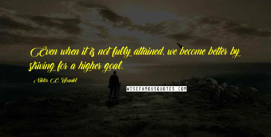 Viktor E. Frankl Quotes: Even when it is not fully attained, we become better by striving for a higher goal.