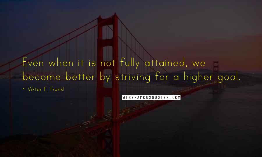Viktor E. Frankl Quotes: Even when it is not fully attained, we become better by striving for a higher goal.