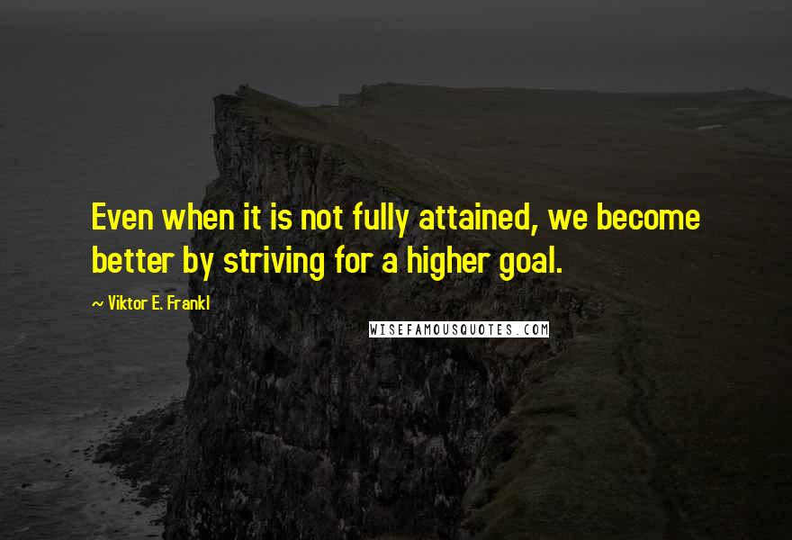 Viktor E. Frankl Quotes: Even when it is not fully attained, we become better by striving for a higher goal.