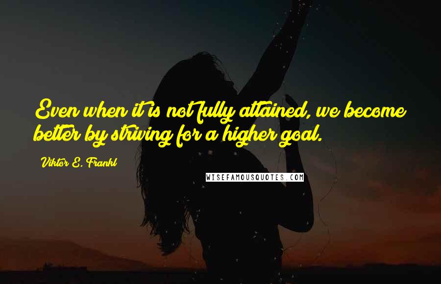 Viktor E. Frankl Quotes: Even when it is not fully attained, we become better by striving for a higher goal.