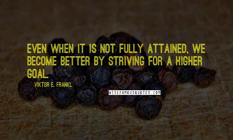 Viktor E. Frankl Quotes: Even when it is not fully attained, we become better by striving for a higher goal.