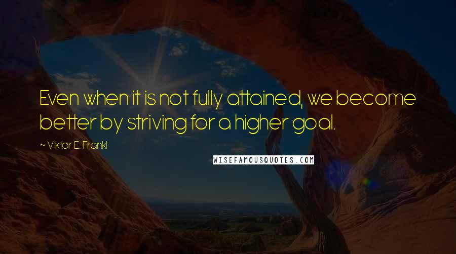 Viktor E. Frankl Quotes: Even when it is not fully attained, we become better by striving for a higher goal.