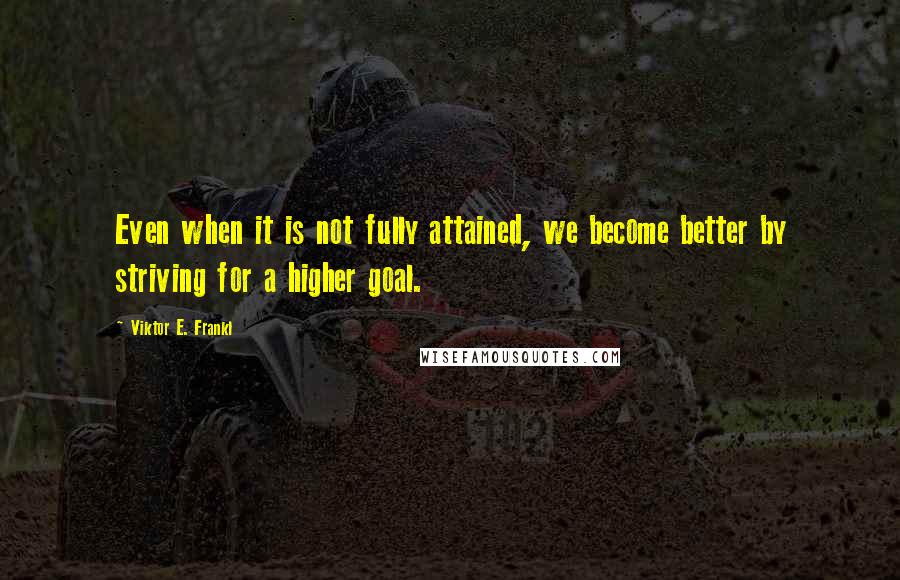 Viktor E. Frankl Quotes: Even when it is not fully attained, we become better by striving for a higher goal.