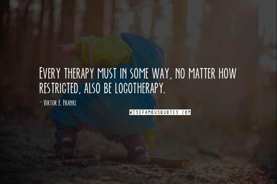 Viktor E. Frankl Quotes: Every therapy must in some way, no matter how restricted, also be logotherapy.