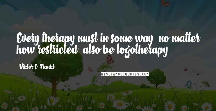 Viktor E. Frankl Quotes: Every therapy must in some way, no matter how restricted, also be logotherapy.