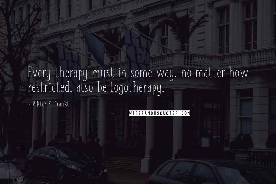 Viktor E. Frankl Quotes: Every therapy must in some way, no matter how restricted, also be logotherapy.