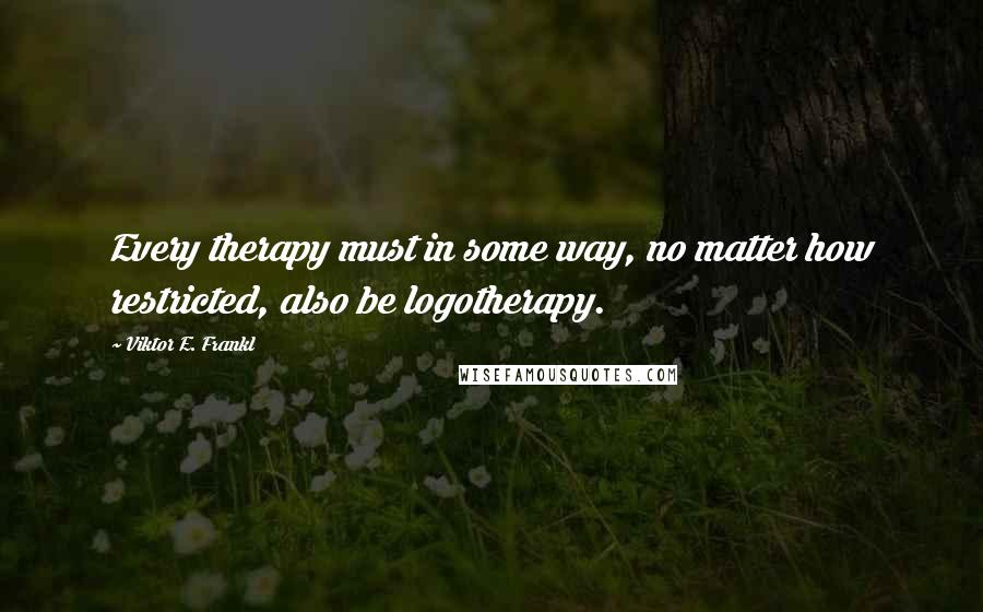 Viktor E. Frankl Quotes: Every therapy must in some way, no matter how restricted, also be logotherapy.