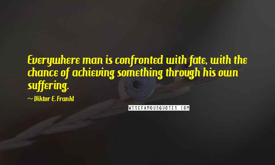 Viktor E. Frankl Quotes: Everywhere man is confronted with fate, with the chance of achieving something through his own suffering.