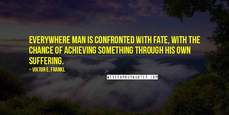 Viktor E. Frankl Quotes: Everywhere man is confronted with fate, with the chance of achieving something through his own suffering.