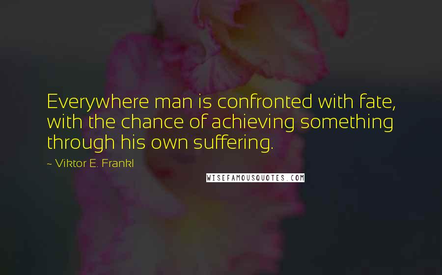 Viktor E. Frankl Quotes: Everywhere man is confronted with fate, with the chance of achieving something through his own suffering.